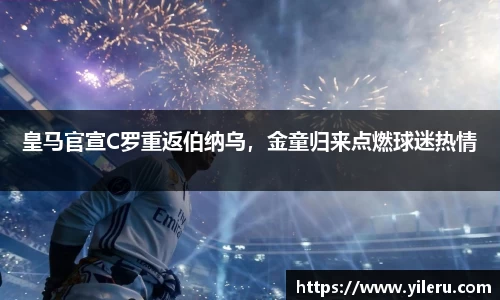 皇马官宣C罗重返伯纳乌，金童归来点燃球迷热情