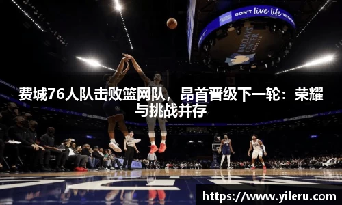 费城76人队击败篮网队，昂首晋级下一轮：荣耀与挑战并存