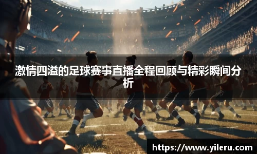 激情四溢的足球赛事直播全程回顾与精彩瞬间分析