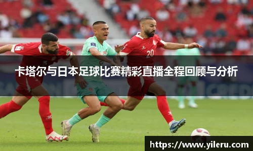 卡塔尔与日本足球比赛精彩直播全程回顾与分析
